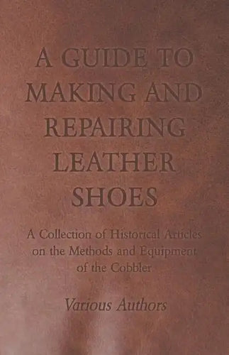A Guide to Making and Repairing Leather Shoes - A Collection of Historical Articles on the Methods and Equipment of the Cobbler - Paperback