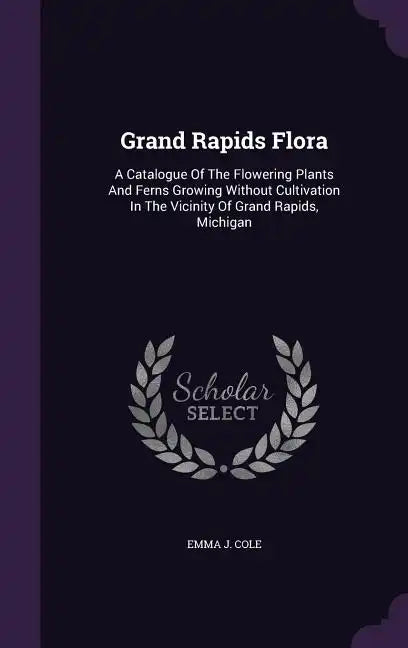 Grand Rapids Flora: A Catalogue of the Flowering Plants and Ferns Growing Without Cultivation in the Vicinity of Grand Rapids, Michigan - Hardcover