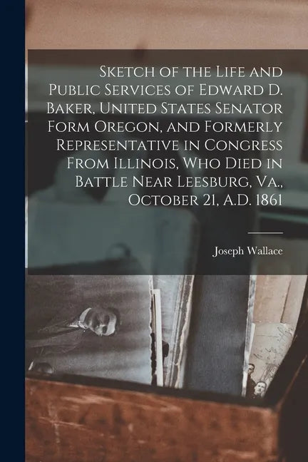 Sketch of the Life and Public Services of Edward D. Baker, United States Senator Form Oregon, and Formerly Representative in Congress From Illinois, W - Paperback