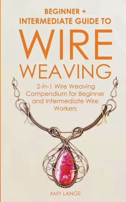 Wire Weaving: Beginner + Intermediate Guide to Wire Weaving: 2-in-1 Wire Weaving Compendium for Beginner and Intermediate Wire Worke - Paperback