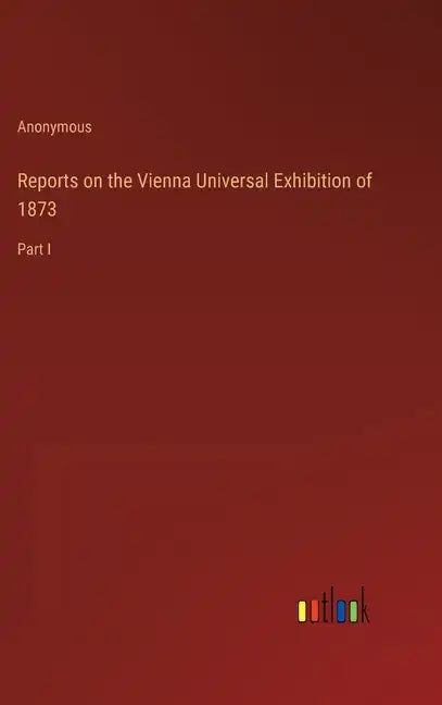 Reports on the Vienna Universal Exhibition of 1873: Part I - Hardcover