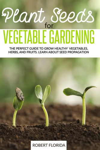 Plant Seeds for Vegetable Gardening: The Perfect Guide to Grow Healthy Vegetables, Herbs, and Fruits. Learn About Seed Propagation - Paperback