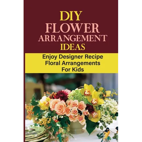 DIY Flower Arrangement Ideas: Enjoy Designer Recipe Floral Arrangements For Kids - Paperback