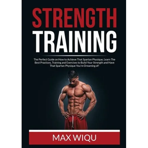 Strength Training: The Perfect Guide on How to Achieve That Spartan Physique, Learn The Best Practices, Training and Exercises to Build Y - Paperback