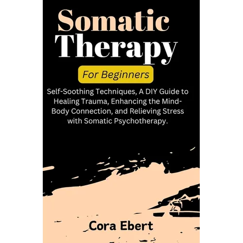 Somatic Therapy For Beginners: Self-Soothing Techniques, A DIY Guide to Healing Trauma, Enhancing the Mind-Body Connection, and Relieving Stress with - Paperback