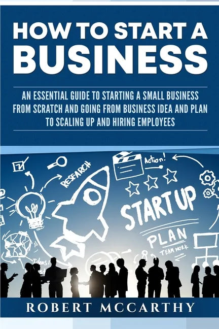 How to Start a Business: An Essential Guide to Starting a Small Business from Scratch and Going from Business Idea and Plan to Scaling Up and H - Paperback