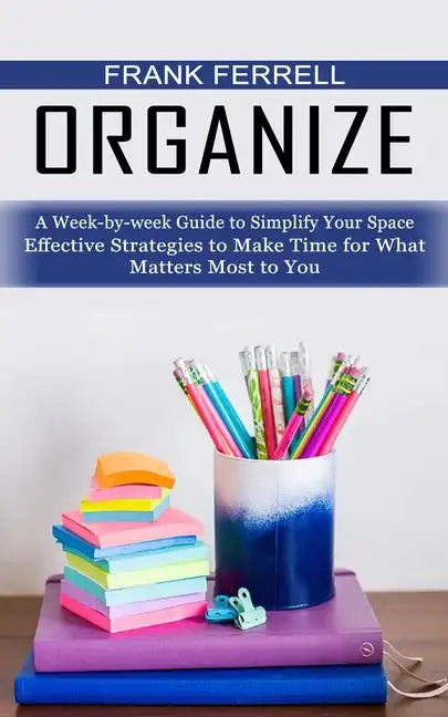 Organize: A Week-by-week Guide to Simplify Your Space (Effective Strategies to Make Time for What Matters Most to You) - Paperback
