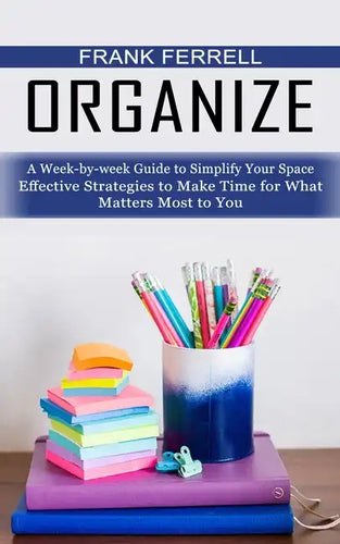 Organize: A Week-by-week Guide to Simplify Your Space (Effective Strategies to Make Time for What Matters Most to You) - Paperback
