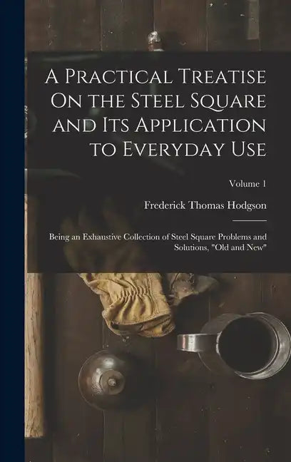 A Practical Treatise On the Steel Square and Its Application to Everyday Use: Being an Exhaustive Collection of Steel Square Problems and Solutions, 