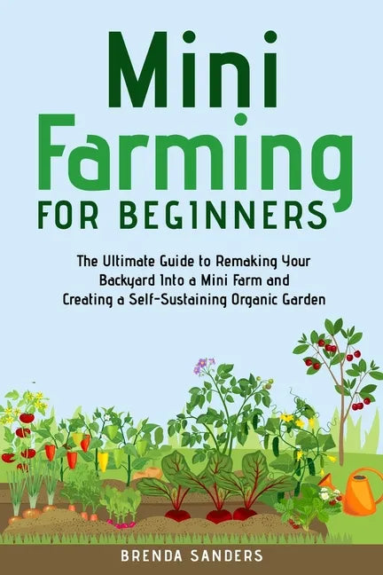 Mini Farming for Beginners: The Ultimate Guide to Remaking Your Backyard Into a Mini Farm and Creating a Self-Sustaining Organic Garden - Paperback