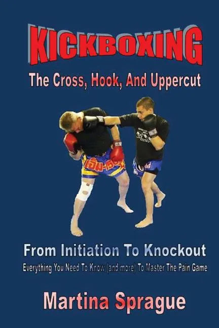 Kickboxing: The Cross, Hook, And Uppercut: From Initiation To Knockout: Everything You Need To Know (and more) To Master The Pain Game - Paperback