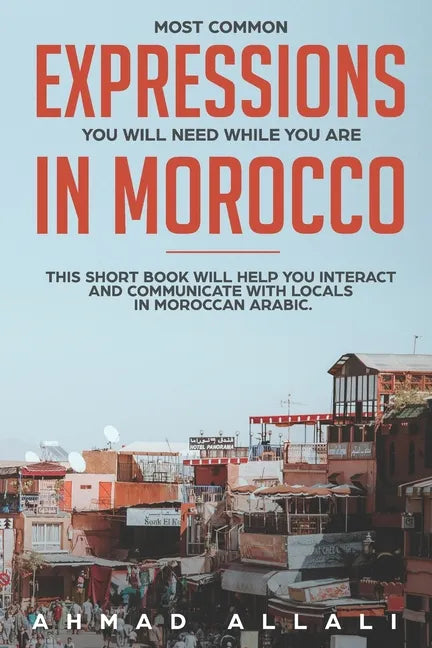 Most Common Expressions You Will Need While You Are In Morocco: This short book will help you interact and communicate with locals in Moroccan Arabic - Paperback