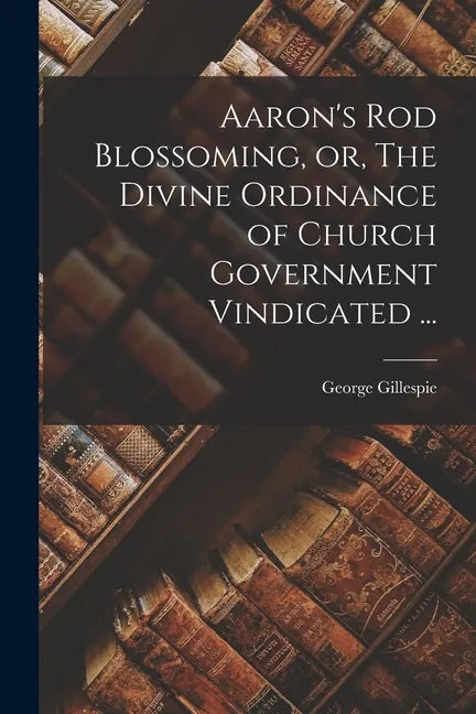 Aaron's Rod Blossoming, or, The Divine Ordinance of Church Government Vindicated ... - Paperback