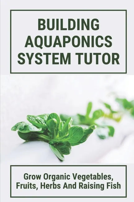 Building Aquaponics System Tutor: Grow Organic Vegetables, Fruits, Herbs And Raising Fish: How To Set Up A Backyard Aquaponics System - Paperback