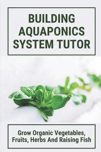 Building Aquaponics System Tutor: Grow Organic Vegetables, Fruits, Herbs And Raising Fish: How To Set Up A Backyard Aquaponics System - Paperback