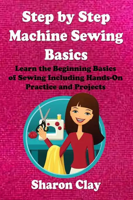 Step by Step Machine Sewing Basics: Learn the Beginning Basics of Sewing Including Hands-on Practice and Projects! - Paperback