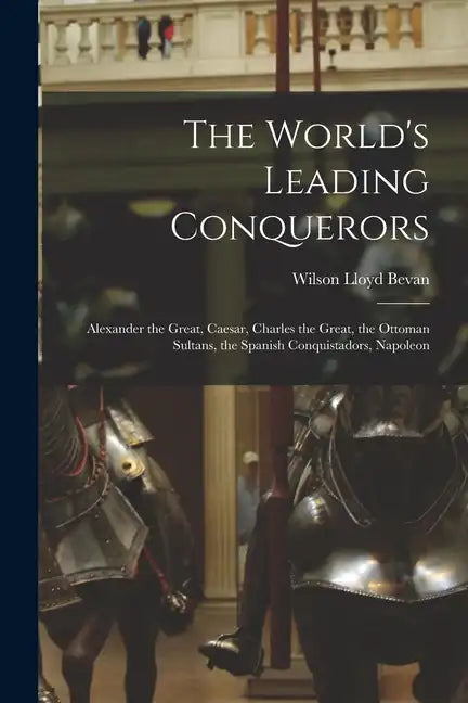 The World's Leading Conquerors: Alexander the Great, Caesar, Charles the Great, the Ottoman Sultans, the Spanish Conquistadors, Napoleon - Paperback
