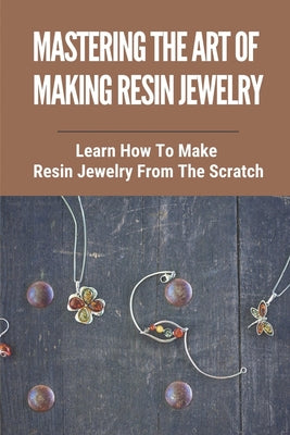 Mastering The Art Of Making Resin Jewelry: Learn How To Make Resin Jewelry From The Scratch: Make Resin Jewelry - Paperback