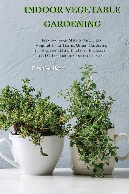 Indoor Vegetable Gardening: Improve your Skills to Grow Up Vegetables at Home. Urban Gardening for Beginners Using Kitchens, Backyards, and Other - Paperback