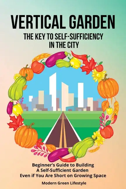 Vertical Garden The Key to Self-Sufficiency in the City: Beginner's Guide to Building a Self-Suffcient Garden Even If You Are Short on Growing Space - Paperback