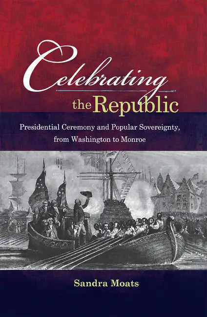Celebrating the Republic: Presidential Ceremony and Popular Sovereignty, from Washington to Monroe - Hardcover