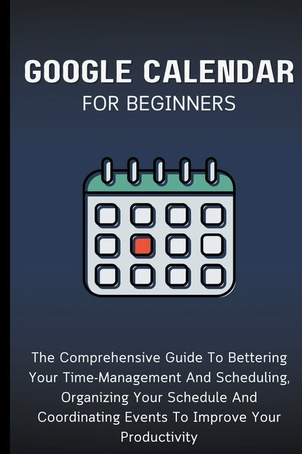 Google Calendar For Beginners: The Comprehensive Guide To Bettering Your Time-Management And Scheduling, Organizing Your Schedule And Coordinating Ev - Paperback