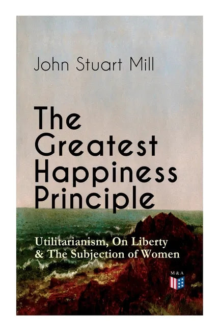 The Greatest Happiness Principle - Utilitarianism, on Liberty & the Subjection of Women: The Principle of the Greatest-Happiness: What Is Utilitariani - Paperback