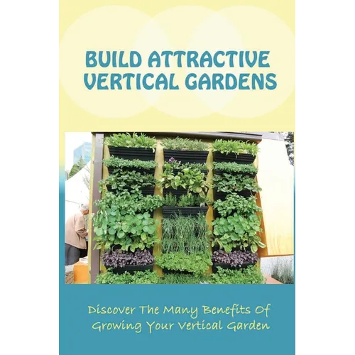 Build Attractive Vertical Gardens: Discover The Many Benefits Of Growing Your Vertical Garden: Vertical Garden Design For Home - Paperback