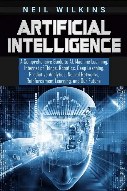 Artificial Intelligence: A Comprehensive Guide to AI, Machine Learning, Internet of Things, Robotics, Deep Learning, Predictive Analytics, Neur - Paperback