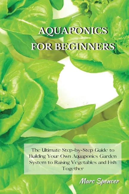 Aquaponics for Beginners: The Ultimate Step-by-Step Guide to Building Your Own Aquaponics Garden System to Raising Vegetables and Fish Together - Paperback
