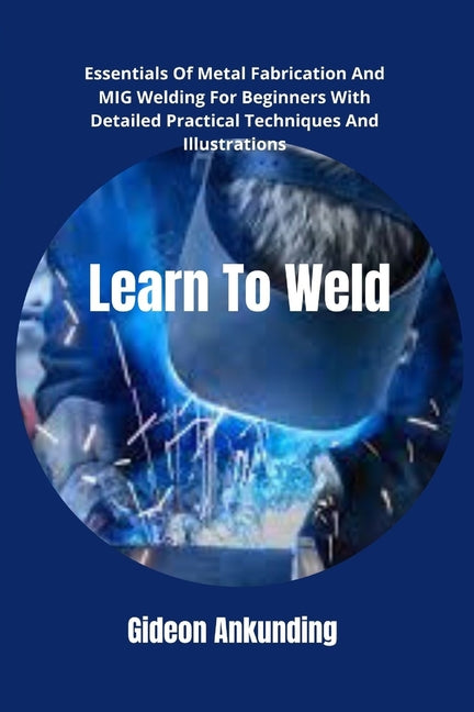 Learn To Weld: Essentials Of Metal Fabrication And MIG Welding For Beginners With Detailed Practical Techniques And Illustrations - Paperback