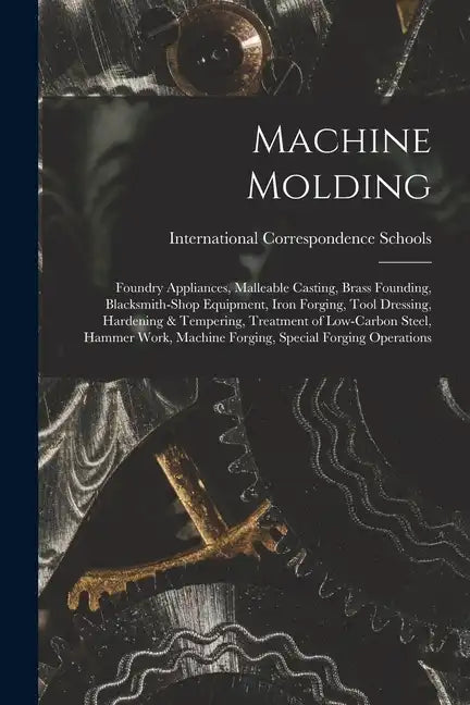 Machine Molding; Foundry Appliances, Malleable Casting, Brass Founding, Blacksmith-shop Equipment, Iron Forging, Tool Dressing, Hardening & Tempering, - Paperback