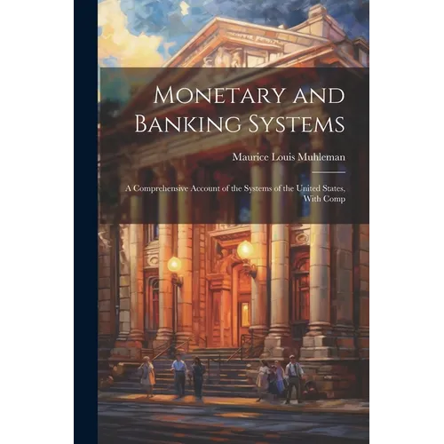 Monetary and Banking Systems: A Comprehensive Account of the Systems of the United States, With Comp - Paperback
