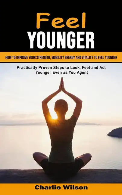 Feel Younger: How to Improve Your Strength, Mobility Energy and Vitality to Feel Younger (Practically Proven Steps to Look, Feel and - Paperback