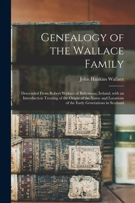 Genealogy of the Wallace Family: Descended From Robert Wallace of Ballymena, Ireland, With an Introduction Treating of the Origin of the Name and Loca - Paperback