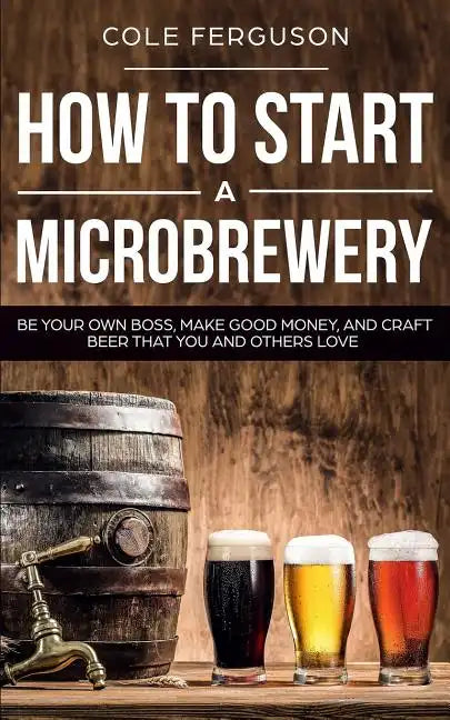 How to Start a Microbrewery: Be Your Own Boss, Make Good Money, and Craft Beer That You and Others Love - Paperback