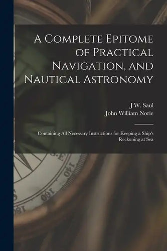 A Complete Epitome of Practical Navigation, and Nautical Astronomy: Containing All Necessary Instructions for Keeping a Ship's Reckoning at Sea - Paperback