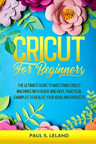 Cricut for Beginners: The Ultimate Guide to Mastering Cricut Machines With Quick and Easy, Practical Examples to Realize Your Ideas and Projects - Paperback