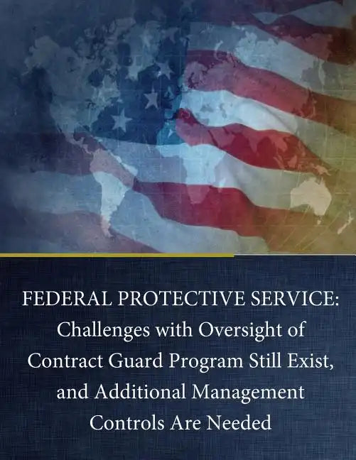 Federal Protective Service: Challenges with Oversight of Contract Guard Program Still Exist, and Additional Management Controls Are Needed - Paperback
