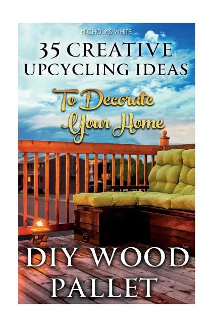 DIY Wood Pallet Projects: 35 Creative Upcycling Ideas To Decorate Your Home: (Wood Pallet, DIY Projects, DIY Household Tips, DIY Palette Project - Paperback