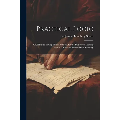 Practical Logic: Or, Hints to Young Theme-Writers, for the Purpose of Leading Them to Think and Reason With Accuracy - Paperback