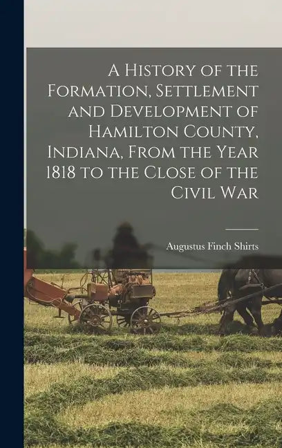A History of the Formation, Settlement and Development of Hamilton County, Indiana, From the Year 1818 to the Close of the Civil War - Hardcover