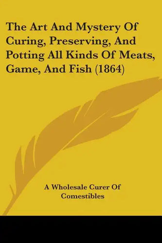 The Art And Mystery Of Curing, Preserving, And Potting All Kinds Of Meats, Game, And Fish (1864) - Paperback
