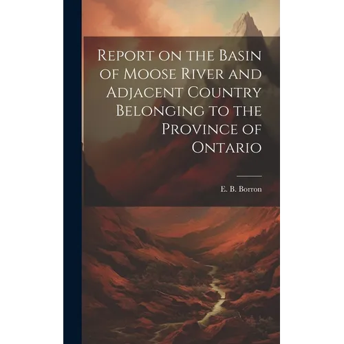 Report on the Basin of Moose River and Adjacent Country Belonging to the Province of Ontario - Hardcover