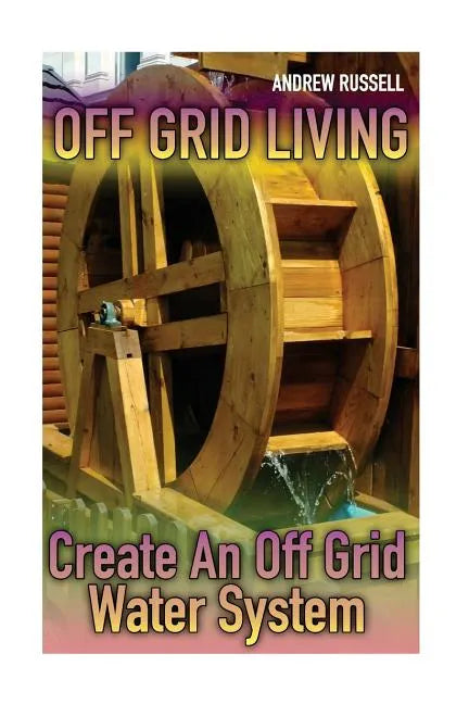 Off Grid Living: Create An Off Grid Water System: (Living Off The Grid, Prepping) - Paperback