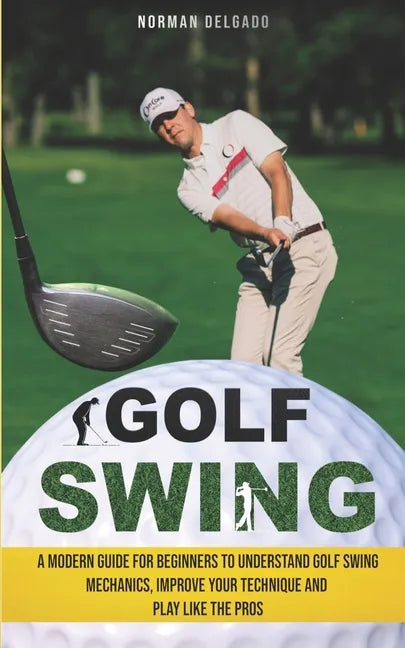 Golf Swing: A Modern Guide for Beginners to Understand Golf Swing Mechanics, Improve Your Technique and Play Like the Pros - Paperback