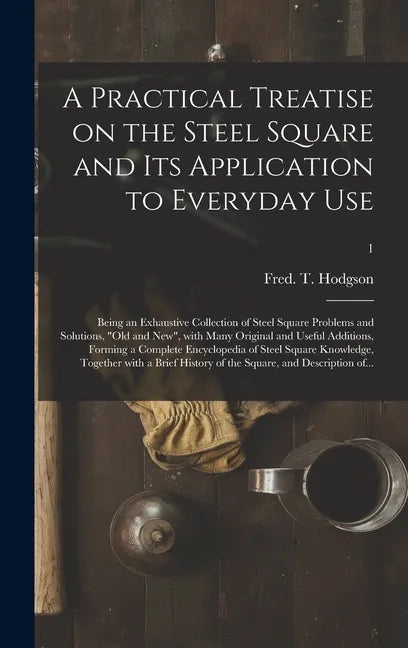 A Practical Treatise on the Steel Square and Its Application to Everyday Use: Being an Exhaustive Collection of Steel Square Problems and Solutions, 