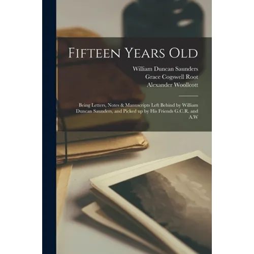 Fifteen Years Old: Being Letters, Notes & Manuscripts Left Behind by William Duncan Saunders, and Picked up by His Friends G.C.R. and A.W - Paperback