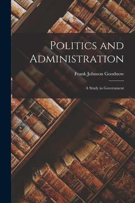 Politics and Administration: A Study in Government - Paperback