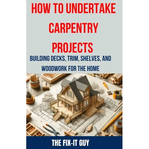 How to Undertake Carpentry Projects - Building Decks, Trim, Shelves, and Woodwork for the Home: A Comprehensive Guide to Crafting Beautiful Woodwork, - Paperback